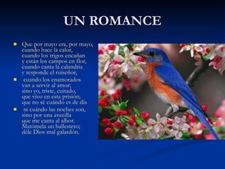 UN ROMANCE Que por mayo era, por mayo, cuando hace la calor, cuando los trigos encañan y están los campos en flor, cuando canta la calandria y responde el ruiseñor, cuando los enamorados van a servir al amor; sino yo, triste, cuitado, que vivo en esta prisión; que no sé cuándo es de día ni cuándo las noches son, sino por una avecilla que me canta al albor. Matómela un ballestero; déle Dios mal galardón.