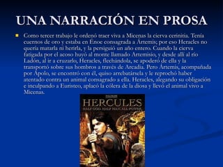 UNA NARRACIÓN EN PROSA Como tercer trabajo le ordenó traer viva a Micenas la cierva cerinitia. Tenía cuernos de oro y estaba en Énoe consagrada a Ártemis; por eso Heracles no quería matarla ni herirla, y la persiguió un año entero. Cuando la cierva fatigada por el acoso huyó al monte llamado Artemisio, y desde allí al río Ladón, al ir a cruzarlo, Heracles, flechándola, se apoderó de ella y la transportó sobre sus hombros a través de Arcadia. Pero Ártemis, acompañada por Apolo, se encontró con él, quiso arrebatársela y le reprochó haber atentado contra un animal consagrado a ella. Heracles, alegando su obligación e inculpando a Euristeo, aplacó la cólera de la diosa y llevó el animal vivo a Micenas.