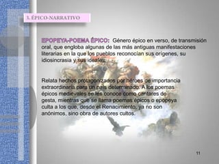 Género épico en verso, de transmisión
oral, que engloba algunas de las más antiguas manifestaciones
literarias en la que los pueblos reconocían sus orígenes, su
idiosincrasia y sus ideales.


Relata hechos protagonizados por héroes de importancia
extraordinaria para un país determinado. A los poemas
épicos medievales se les conoce como cantares de
gesta, mientras que se llama poemas épicos o epopeya
culta a los que, desde el Renacimiento, ya no son
anónimos, sino obra de autores cultos.




                                                               11
 