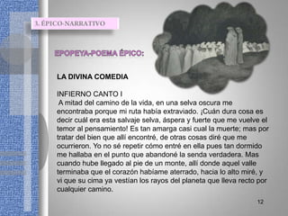 LA DIVINA COMEDIA

INFIERNO CANTO I
 A mitad del camino de la vida, en una selva oscura me
encontraba porque mi ruta había extraviado. ¡Cuán dura cosa es
decir cuál era esta salvaje selva, áspera y fuerte que me vuelve el
temor al pensamiento! Es tan amarga casi cual la muerte; mas por
tratar del bien que allí encontré, de otras cosas diré que me
ocurrieron. Yo no sé repetir cómo entré en ella pues tan dormido
me hallaba en el punto que abandoné la senda verdadera. Mas
cuando hube llegado al pie de un monte, allí donde aquel valle
terminaba que el corazón habíame aterrado, hacia lo alto miré, y
vi que su cima ya vestían los rayos del planeta que lleva recto por
cualquier camino.
                                                               12
 