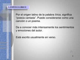 Por el origen latino de la palabra lírica, significa
“poesía cantada”. Puede considerarse como una
canción o un poema.

Da a conocer más intensamente los sentimientos
y emociones del autor.

Está escrito usualmente en verso.




                                                  3
 