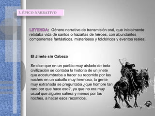 Género narrativo de transmisión oral, que inicialmente
relataba vida de santos o hazañas de héroes, con abundantes
componentes fantásticos, misteriosos y folclóricos y eventos reales.



El Jinete sin Cabeza

Se dice que en un pueblo muy aislado de toda
civilización se contaba la historia de un jinete
que acostumbraba a hacer su recorrido por las
noches en un caballo muy hermoso, la gente
muy extrañada se preguntaba ¿que hombre tan
raro por que hace eso?, ya que no era muy
usual que alguien saliera y menos por las
noches, a hacer esos recorridos.

                                                                7
 