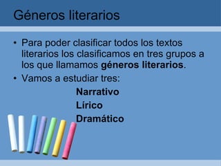 Géneros literarios Para poder clasificar todos los textos literarios los clasificamos en tres grupos a los que llamamos géneros literarios . Vamos a estudiar tres: Narrativo Lírico Dramático