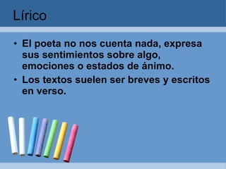 Lírico El poeta no nos cuenta nada, expresa sus sentimientos sobre algo, emociones o estados de ánimo. Los textos suelen ser breves y escritos en verso.