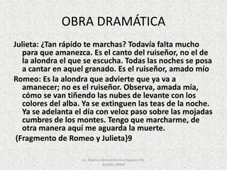 OBRA DRAMÁTICA
Julieta: ¿Tan rápido te marchas? Todavía falta mucho
para que amanezca. Es el canto del ruiseñor, no el de
la alondra el que se escucha. Todas las noches se posa
a cantar en aquel granado. Es el ruiseñor, amado mío
Romeo: Es la alondra que advierte que ya va a
amanecer; no es el ruiseñor. Observa, amada mía,
cómo se van tiñendo las nubes de levante con los
colores del alba. Ya se extinguen las teas de la noche.
Ya se adelanta el día con veloz paso sobre las mojadas
cumbres de los montes. Tengo que marcharme, de
otra manera aquí me aguarda la muerte.
(Fragmento de Romeo y Julieta}9
Lic. Marina Adriana Herrera Vazquez FES-
Acatlán UNAM
 