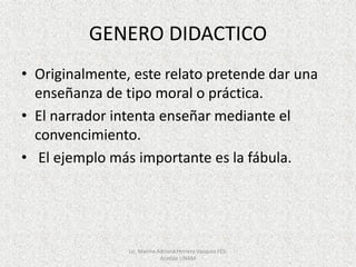 GENERO DIDACTICO
• Originalmente, este relato pretende dar una
enseñanza de tipo moral o práctica.
• El narrador intenta enseñar mediante el
convencimiento.
• El ejemplo más importante es la fábula.
Lic. Marina Adriana Herrera Vazquez FES-
Acatlán UNAM
 