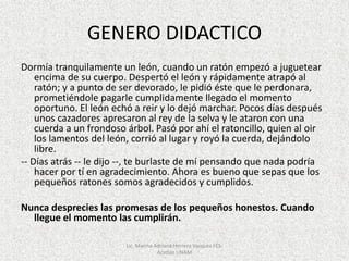 GENERO DIDACTICO
Dormía tranquilamente un león, cuando un ratón empezó a juguetear
encima de su cuerpo. Despertó el león y rápidamente atrapó al
ratón; y a punto de ser devorado, le pidió éste que le perdonara,
prometiéndole pagarle cumplidamente llegado el momento
oportuno. El león echó a reir y lo dejó marchar. Pocos días después
unos cazadores apresaron al rey de la selva y le ataron con una
cuerda a un frondoso árbol. Pasó por ahí el ratoncillo, quien al oir
los lamentos del león, corrió al lugar y royó la cuerda, dejándolo
libre.
-- Días atrás -- le dijo --, te burlaste de mí pensando que nada podría
hacer por tí en agradecimiento. Ahora es bueno que sepas que los
pequeños ratones somos agradecidos y cumplidos.
Nunca desprecies las promesas de los pequeños honestos. Cuando
llegue el momento las cumplirán.
Lic. Marina Adriana Herrera Vazquez FES-
Acatlán UNAM
 