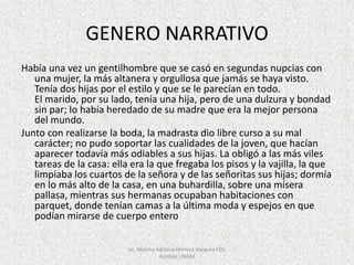 GENERO NARRATIVO
Había una vez un gentilhombre que se casó en segundas nupcias con
una mujer, la más altanera y orgullosa que jamás se haya visto.
Tenía dos hijas por el estilo y que se le parecían en todo.
El marido, por su lado, tenía una hija, pero de una dulzura y bondad
sin par; lo había heredado de su madre que era la mejor persona
del mundo.
Junto con realizarse la boda, la madrasta dio libre curso a su mal
carácter; no pudo soportar las cualidades de la joven, que hacían
aparecer todavía más odiables a sus hijas. La obligó a las más viles
tareas de la casa: ella era la que fregaba los pisos y la vajilla, la que
limpiaba los cuartos de la señora y de las señoritas sus hijas; dormía
en lo más alto de la casa, en una buhardilla, sobre una mísera
pallasa, mientras sus hermanas ocupaban habitaciones con
parquet, donde tenían camas a la última moda y espejos en que
podían mirarse de cuerpo entero
Lic. Marina Adriana Herrera Vazquez FES-
Acatlán UNAM
 