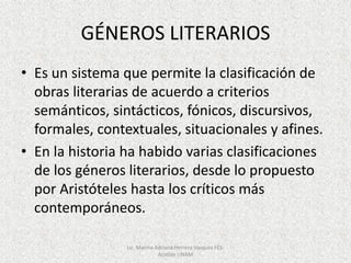 GÉNEROS LITERARIOS
• Es un sistema que permite la clasificación de
obras literarias de acuerdo a criterios
semánticos, sintácticos, fónicos, discursivos,
formales, contextuales, situacionales y afines.
• En la historia ha habido varias clasificaciones
de los géneros literarios, desde lo propuesto
por Aristóteles hasta los críticos más
contemporáneos.
Lic. Marina Adriana Herrera Vazquez FES-
Acatlán UNAM
 
