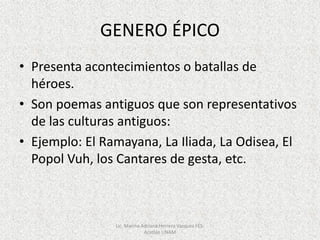 GENERO ÉPICO
• Presenta acontecimientos o batallas de
héroes.
• Son poemas antiguos que son representativos
de las culturas antiguos:
• Ejemplo: El Ramayana, La Iliada, La Odisea, El
Popol Vuh, los Cantares de gesta, etc.
Lic. Marina Adriana Herrera Vazquez FES-
Acatlán UNAM
 