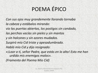 POEMA ÉPICO
Con sus ojos muy grandemente llorando tornaba
la cabeza y estábalos mirando:
vio las puertas abiertas, los postigos sin candado,
las perchas vacías sin pieles y sin mantos
y sin halcones y sin azores mudados.
Suspiró mío Cid triste y apesadumbrado.
Habló mío Cid y dijo resignado:
«¡Loor a ti, señor Padre, que estás en lo alto! Esto me han
urdido mis enemigos malos».
(Framento del Poema Mío Cid)
Lic. Marina Adriana Herrera Vazquez FES-
Acatlán UNAM
 