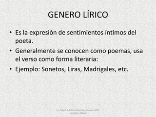 GENERO LÍRICO
• Es la expresión de sentimientos íntimos del
poeta.
• Generalmente se conocen como poemas, usa
el verso como forma literaria:
• Ejemplo: Sonetos, Liras, Madrigales, etc.
Lic. Marina Adriana Herrera Vazquez FES-
Acatlán UNAM
 