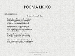 POEMA LÍRICO
ESTA TARDE MI BIEN
Sor Juana Inés de la Cruz
Esta tarde, mi bien, cuando te hablaba,
como en tu rostro y tus acciones vía
que con palabras no te persuadía,
que el corazón me vieses deseaba;
y Amor, que mis intentos ayudaba,
venció lo que imposible parecía:
pues entre el llanto, que el dolor vertía,
el corazón deshecho destilaba.
Baste ya de rigores, mi bien, baste:
no te atormenten más celos tiranos,
ni el vil recelo tu inquietud contraste
con sombras necias, con indicios vanos,
pues ya en líquido humor viste y tocaste
mi corazón deshecho entre tus manos.
Lic. Marina Adriana Herrera Vazquez FES-
Acatlán UNAM
 