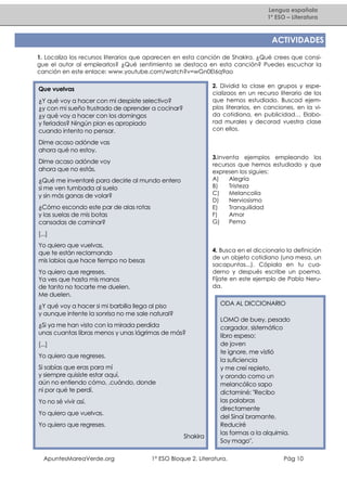 Lengua española
1º ESO – Literatura

ACTIVIDADES
1. Localiza los recursos literarios que aparecen en esta canción de Shakira. ¿Qué crees que consigue el autor al emplearlos? ¿Qué sentimiento se destaca en esta canción? Puedes escuchar la
canción en este enlace: www.youtube.com/watch?v=wGn0EI6q9ao
2. Dividid la clase en grupos y especializaos en un recurso literario de los
que hemos estudiado. Buscad ejemplos literarios, en canciones, en la vida cotidiana, en publicidad… Elaborad murales y decorad vuestra clase
con ellos.

Que vuelvas
¿Y qué voy a hacer con mi despiste selectivo?
¿y con mi sueño frustrado de aprender a cocinar?
¿y qué voy a hacer con los domingos
y feriados? Ningún plan es apropiado
cuando intento no pensar.
Dime acaso adónde vas
ahora qué no estoy.

3.Inventa ejemplos empleando los
recursos que hemos estudiado y que
expresen los siguies:
A)
Alegría
B)
Tristeza
C)
Melancolía
D)
Nerviosismo
E)
Tranquilidad
F)
Amor
G)
Pema

Dime acaso adónde voy
ahora que no estás.
¿Qué me inventaré para decirle al mundo entero
si me ven tumbada al suelo
y sin más ganas de volar?
¿Cómo escondo este par de alas rotas
y las suelas de mis botas
cansadas de caminar?
[...]
Yo quiero que vuelvas,
que te están reclamando
mis labios que hace tiempo no besas

4. Busca en el diccionario la definición
de un objeto cotidiano (una mesa, un
sacapuntas...). Cópiala en tu cuaderno y después escribe un poema.
Fíjate en este ejemplo de Pablo Neruda.

Yo quiero que regreses.
Ya ves que hasta mis manos
de tanto no tocarte me duelen.
Me duelen.

ODA AL DICCIONARIO

¿Y qué voy a hacer si mi barbilla llega al piso
y aunque intente la sonrisa no me sale natural?
¿Si ya me han visto con la mirada perdida
unas cuantas libras menos y unas lágrimas de más?
[...]
Yo quiero que regreses.
Si sabías que eras para mí
y siempre quisiste estar aquí,
aún no entiendo cómo, ,cuándo, donde
ni por qué te perdí.
Yo no sé vivir así.
Yo quiero que vuelvas.
Yo quiero que regreses.
Shakira

ApuntesMareaVerde.org

LOMO de buey, pesado
cargador, sistemático
libro espeso:
de joven
te ignore, me vistió
la suficiencia
y me creí repleto,
y orondo como un
melancólico sapo
dictaminé: "Recibo
las palabras
directamente
del Sinaí bramante.
Reduciré
las formas a la alquimia.
Soy mago".

1º ESO Bloque 2. Literatura.

Pág 10

 
