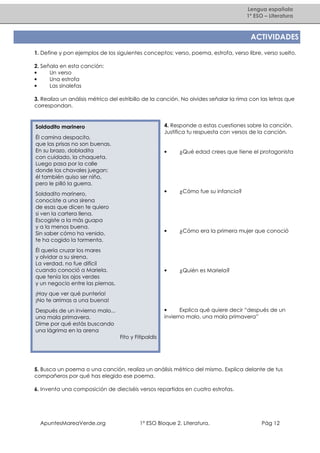 Lengua española
1º ESO – Literatura

ACTIVIDADES
1. Define y pon ejemplos de los siguientes conceptos: verso, poema, estrofa, verso libre, verso suelto.
2. Señala en esta canción:
•
Un verso
•
Una estrofa
•
Las sinalefas
3. Realiza un análisis métrico del estribillo de la canción. No olvides señalar la rima con las letras que
correspondan.

4. Responde a estas cuestiones sobre la canción.
Justifica tu respuesta con versos de la canción.

Soldadito marinero
Él camina despacito,
que las prisas no son buenas.
En su brazo, dobladita
con cuidado, la chaqueta.
Luego pasa por la calle
donde los chavales juegan:
él también quiso ser niño,
pero le pilló la guerra.

•

•

¿Cómo era la primera mujer que conoció

•

Él quería cruzar los mares
y olvidar a su sirena.
La verdad, no fue difícil
cuando conoció a Mariela,
que tenía los ojos verdes
y un negocio entre las piernas.

¿Cómo fue su infancia?

•

Soldadito marinero,
conociste a una sirena
de esas que dicen te quiero
si ven la cartera llena.
Escogiste a la más guapa
y a la menos buena.
Sin saber cómo ha venido,
te ha cogido la tormenta.

¿Qué edad crees que tiene el protagonista

¿Quién es Mariela?

¡Hay que ver qué puntería!
¡No te arrimas a una buena!
•
Explica qué quiere decir “después de un
invierno malo, una mala primavera”

Después de un invierno malo...
una mala primavera.
Dime por qué estás buscando
una lágrima en la arena
Fito y Fitipaldis

5. Busca un poema o una canción, realiza un análisis métrico del mismo. Explica delante de tus
compañeros por qué has elegido ese poema.
6. Inventa una composición de dieciséis versos repartidos en cuatro estrofas.

ApuntesMareaVerde.org

1º ESO Bloque 2. Literatura.

Pág 12

 