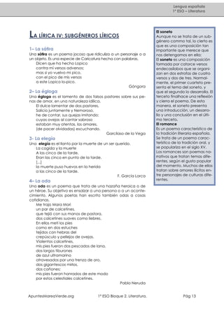 Lengua española
1º ESO – Literatura

LA LÍRICA IV: SUBGÉNEROS LÍRICOS
1– La sátira
Una sátira es un poema jocoso que ridiculiza a un personaje o a
un objeto. Es una especie de Caricatura hecha con palabras.
Dicen que ha hecho Lopico
contra mí versos adversos;
mas si yo vuelvo mi pico,
con el pico de mis versos
a este Lopico lo-pico.
Góngora

2– La égloga
Una égloga es el lamento de dos falsos pastores sobre sus penas de amor, en una naturaleza idílica.
El dulce lamentar de dos pastores,
Salicio juntamente y Nemoroso,
he de contar, sus quejas imitando;
cuyas ovejas al cantar sabroso
estaban muy atentas, los amores,
(de pacer olvidadas) escuchando.
Garcilaso de la Vega

3- La elegía
Una elegía es el llanto por la muerte de un ser querido.
La cogida y la muerte
A las cinco de la tarde.
Eran las cinco en punto de la tarde.
[...]
la muerte puso huevos en la herida
a las cinco de la tarde.
F. García Lorca

4– La oda

El soneto
Aunque no se trata de un subgénero commo tal, lo cierto es
que es una composición tan
importante que merece que
nos detengamos en ella:
El soneto es una composición
formada por catorce versos
endecasílabos que se organizan en dos estrofas de cuatro
versos y dos de tres. Normalmente, el primer cuarteto presenta el tema del soneto, y
que el segundo lo desarrolla. El
terceto finalhace una reflexión
y cierra el poema. De esta
manera, el soneto presenta
una introducción, un desarrollo y una conclusión en el último terceto.
El romance
Es un poema característico de
la tradición literaria española.
Se trata de un poema característico de la tradición oral, y
se populariza en el siglo XV,
Los romances son poemas narrativos que tratan temas diferentes, según el gusto popular
del momento. Muchos de ellos
tratan sobre amores ilícitos entre personajes de culturas diferentes.

Una oda es un poema que trata de una hazaña heroica o de
un héroe. Su objetivo es ensalzar a una persona o a un acontecimiento. Algunos poetas han escrito también odas a cosas
cotidianas.
Me trajo Mara Mori
un par de calcetines,
que tejió con sus manos de pastora,
dos calcetines suaves como liebres.
En ellos metí los pies
como en dos estuches
tejidos con hebras del
crepúsculo y pellejos de ovejas.
Violentos calcetines,
mis pies fueron dos pescados de lana,
dos largos tiburones
de azul ultramarino
atravesados por una trenza de oro,
dos gigantescos mirlos,
dos cañones;
mis pies fueron honrados de este modo
por estos celestiales calcetines.
Pablo Neruda

ApuntesMareaVerde.org

1º ESO Bloque 2. Literatura.

Pág 13

 