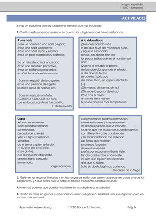 Lengua española
1º ESO – Literatura

ACTIVIDADES
1. Haz un esquema con los subgéneros literarios que has estudiado
2. Clasifica estos poemas teniendo en cuenta los subgéneros que hemos estudiado.

A una nariz
Érase un hombre a una nariz pegado,
érase una nariz superlativa,
érase una nariz sayón y escriba,
érase un peje espada muy barbado.
Era un reloj de sol mal encarado,
érase una alquitara pensativa,
érase un elefante boca arriba,
era Ovidio Nasón más narizado.
Érase un espolón de una galera,
érase una pirámide de Egipto,
las doce Tribus de narices era.
Érase un naricísimo infinito,
muchísimo nariz, nariz tan fiera
que en la cara de Anás fuera delito.
F. de Quevedo

Copla
Así, con tal entender,
todos sentidos humanos
conservados,
cercado de su mujer
y de sus hijos y hermanos
y criados,
dio el alma a quien se la dio
(el cual la dio en el cielo
en su gloria),
que aunque la vida perdió,
dejonos harto consuelo
su memoria.
Jorge Manrique

A la vida retirada
¡Qué descansada vida
la del que huye del mundanal ruïdo,
y sigue la escondida
senda, por donde han ido
los pocos sabios que en el mundo han
sido;
Que no le enturbia el pecho
de los soberbios grandes el estado,
ni del dorado techo
se admira, fabricado
del sabio Moro, en jaspe sustentado!
[...]
¡Oh monte, oh fuente, oh río,!
¡Oh secreto seguro, deleitoso!
Roto casi el navío,
a vuestro almo reposo
huyo de aqueste mar tempestuoso.

Con mi llorar las piedras enternecen
su natural dureza y la quebrantan;
los árboles parece que se inclinan:
las aves que me escuchan, cuando cantan,
con diferente voz se condolecen,
y mi morir cantando me adivinan.
Las fieras, que reclinan
su cuerpo fatigado,
dejan el sosegado
sueño por escuchar mi llanto triste.
Tú sola contra mí te endureciste,
los ojos aún siquiera no volviendo
a lo que tú hiciste.
Salid sin duelo, lágrimas, corriendo.
Garcilaso de la Vega

3. Fíjate en los recursos literarios o en los rasgos de estilo que suelen aparecer en cada uno de los
subgéneros. ¿A qué crees que se debe el empleo frecuente de estos recursos?
4. Inventad poemas que puedan inscribirse en los subgéneros estudiados
5. Dividid la clase en grupos y especializaos en un subgénero. Realizad una investigación para encontrar más ejemplos.

ApuntesMareaVerde.org

1º ESO Bloque 2. Literatura.

Pág 14

 