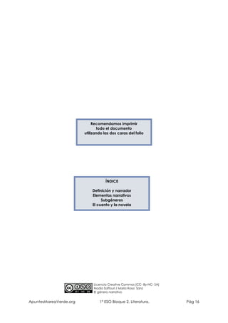 Recomendamos imprimir
todo el documento
utilizando las dos caras del folio

ÍNDICE
Definición y narrador
Elementos narrativos
Subgéneros
El cuento y la novela

Licencia Creative Commos (CC- By-NC- SA)
Nadia Saffouri / María Rosa Sanz
El género narrativo

ApuntesMareaVerde.org

1º ESO Bloque 2. Literatura.

Pág 16

 