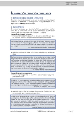 Lengua española
1º ESO – Literatura

lA NARRACIÓN: DEFINICIÓN Y NARRADOR
1- DEFINICIÓN DEL GÉNERO NARRATIVO
El género narrativo es aquel en el que se relata una historia por
parte de un narrador. La protagonizan unos personajes en un
lugar y en un tiempo determinados.

2– EL NARADOR
El narrador es aquel que cuenta la historia, que relata los hechos. No lo confundas con el autor. El narrador puede estar
dentro de la historia o fuera de la historia. Observa:
Narración en tercera persona:
• Narrador omnisciente: sabe todo lo que ha ocurrido y lo que
va a ocurrir, conoce los pensamientos de los personajes.
Tom apareció en la acera con un cubo de lechada para blanquear
un una brocha de mango largo. [...]. Treinta metros de valla, de tableros de casi tres metros de alto. La vida le pareció vacía y la existencia
una carga.
Las aventuras de Tom Sawyer. Mark Twain

• Narrador testigo: no sabe más que un observador de los hechos
Guiñaba de ultrametálicos destellos en las rendijas de las hojas y hería
diagonalmente el ámbito del seto, en saetas de polvo encendido,
que tocaban el suelo y entrelucían en la sombra, como escamas de
luz. Moteaba de redondos lunares, monedas de oro, las espaldas de
Alici y de Meli, la camisa de Miguel y andaba rebrillando por el centro
del corro en los vidrios, los cubiertos de alpaca, el aluminio de las tarteras, la cacerola roja, la jarra de sangría, todo allí encima de blancas, cuadrazules servilletas extendidas sobre el polvo
El Jarama. Rafael Sánchez Ferlosio

Narración en primera persona:
• Narrador protagonista: se identifica con el personaje principal de la historia.
Era cierto. Yo sabía que esta tarde las collejas estaban sobrevolando
peligrosamente nuestras cabezas. Así que me apreté la lengua hasta
casi hacerme sangre [...]. Los niños de Carabanchel Alto no sabemos
entrar a ninguna tienda sin ponernos a pedir como posesos.
Manolito on the road. Elvira Lindo

• Narrador personaje secundario: se trata de la narración de
un personaje que no es el protagonista.
Quedé, pues, enormemente sorprendido al recibir el martes pasado
un telegrama de Holmes -[...]: “¿Por qué no contarles el horror de Cornualles, el más extraño caso que se me ha encomendado?” Ignoro
qué resaca de su cerebro había refrescado el caso en su memoria, o
qué antojo le había hecho desear que yo lo relatase; pero me apresuré [...] a rebuscar las notas que me darían los detalles exactos del caso, y a exponerles el caso a mis lectores.
El pie del diablo. Arthur Conan Doyle

ApuntesMareaVerde.org

1º ESO Bloque 2. Literatura.

Pág 17

 