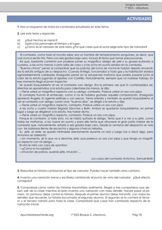 Lengua española
1º ESO – Literatura

ACTIVIDADES
1. Haz un esquema de todos los contenidos estudiados en este tema.
2. Lee este texto y responde:
a)
b)
c)

¿Qué hechos se narran?
Explica los personajes el tiempo y el lugar.
¿Cómo es el narrador de este texto ¿Por qué crees que el autor elige este tipo de narrador?

El comisario, como todo el mundo sabe, era un hombre de temperamento sanguíneo, es decir, que
casi nunca sentía frío. Pero con seis grados bajo cero, incluso él tenía que tomar precauciones.
Así que, bastante contento por poderse poner su magnífico abrigo de piel y su gruesa bufanda a
cuadros, a las ocho menos cuarto salía de casa y a las ocho en punto estaba en la comisaría.
“Buenos chicos” pensó al comprobar que los policías del turno de noche le habían dejado encendida la estufa antigua de su despacho. Cuando él llegó, funcionaba a todo gas y la habitación estaba
agradablemente caldeada. Enseguida pensó en la estupenda mañana que podría pasarse junto al
calor de la estufa jugando al ajedrez con Castrillo. Naturalmente, siempre que no hubiese trabajo. En
ese momento llegó el joven inspector.
Se quedó boquiabierto al ver al comisario con abrigo. Era la primera vez que lo contemplaba así.
Mientras se aproximaba a la estufa para calentarse las manos, le dijo:
—Tiene usted un magnífico aspecto con su abrigo, comisario. Parece usted un oso con pipa.
El comisario frunció el entrecejo, como si no le hubiera gustado aquella comparación. Enseguida
apareció Ángela, la agente pelirroja y con pecas. Venía aterida y también se quedó boquiabierta al
ver al comisario con abrigo. Lanzó unos “buenos días”, se dirigió a la estufa y dijo:
—Tiene usted un magnífico aspecto, comisario. Parece usted un oso con pipa.
A las ocho y cuarto habían llegado Sánchez y Bolín. Ambos se quedaron boquiabiertos, en primer
lugar y luego se dirigieron a la estufa, tras haber dicho.
—Tiene usted un magnífico aspecto, comisario. Parece un oso con pipa.
Porque el comisario, a todo esto, no se había quitado el abrigo. Tenía que ir a ver a su jefe, como
todas las mañanas, a las nueve en punto y para ello tenía que atravesar el gran patio interior de la
comisaría que, naturalmente, estaría a seis grados bajo cero. Desde la ventana del despacho se veía
con las baldosas llenas de escarcha y algunos charcos helados.
Su jefe, al verle, se quedó mirándole atentamente durante un rato y luego fue a decir algo, pero
Antonino se adelantó:
—Un momento, sé lo que va a decirme, jefe: que parezco un oso con pipa y que tengo un magnífico aspecto con mi abrigo …
El otro le miró con cara de asombro.
—¿Cómo lo ha sabido?
—Intuición de policía, querido jefe, intuición …
Los casos del comisario Antonino. Samuel Bolín

3. Reescribe la historia cambiando el tipo de narrador. Puedes hacer también otros cambios.
4. Inventa una narración breve y escríbela cambiando el punto de vista del narrador. ¿Qué efecto
consigues?
5. Comprobad cómo varían las historias transmitidas oralmente. Elegid a tres compañeros que deben salir de la clase mientras el resto inventa una narración con todo detalle. Haced pasar al primero. Un portavoz debe contar la historia. Después el primer alumno debe transmitir, con todos los
detalles que recuerde, la historia escuchada al segundo alumno. El segundo se lo contará al tercero y el tercero narrará para toda la clase. Comprobad qué cosas han cambiado respecto de la
narración inicial.

ApuntesMareaVerde.org

1º ESO Bloque 2. Literatura.

Pág 18

 