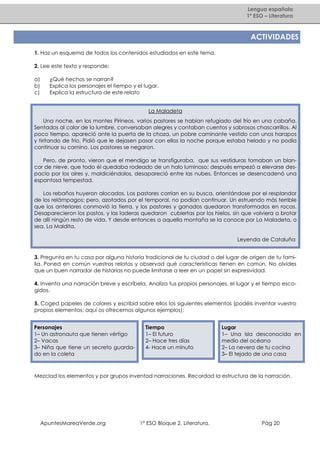 Lengua española
1º ESO – Literatura

ACTIVIDADES
1. Haz un esquema de todos los contenidos estudiados en este tema.
2. Lee este texto y responde:
a)
b)
c)

¿Qué hechos se narran?
Explica los personajes el tiempo y el lugar.
Explica la estructura de este relato
La Maladeta

Una noche, en los montes Pirineos, varios pastores se habían refugiado del frío en una cabaña.
Sentados al calor de la lumbre, conversaban alegres y contaban cuentos y sabrosos chascarrillos. Al
poco tiempo, apareció ante la puerta de la choza, un pobre caminante vestido con unos harapos
y tiritando de frío. Pidió que le dejasen pasar con ellos la noche porque estaba helado y no podía
continuar su camino. Los pastores se negaron.
Pero, de pronto, vieron que el mendigo se transfiguraba, que sus vestiduras tomaban un blancor de nieve, que todo él quedaba rodeado de un halo luminoso; después empezó a elevarse despacio por los aires y, maldiciéndolos, desapareció entre las nubes. Entonces se desencadenó una
espantosa tempestad.
Los rebaños huyeron alocados. Los pastores corrían en su busca, orientándose por el resplandor
de los relámpagos; pero, azotados por el temporal, no podían continuar. Un estruendo más terrible
que los anteriores conmovió la tierra, y los pastores y ganados quedaron transformados en rocas.
Desaparecieron los pastos, y las laderas quedaron cubiertas por los hielos, sin que volviera a brotar
de allí ningún resto de vida. Y desde entonces a aquella montaña se la conoce por La Maladeta, o
sea, La Maldita.
Leyenda de Cataluña
3. Pregunta en tu casa por alguna historia tradicional de tu ciudad o del lugar de origen de tu familia. Poned en común vuestros relatos y observad qué características tienen en común. No olvides
que un buen narrador de historias no puede limitarse a leer en un papel sin expresividad.
4. Inventa una narración breve y escríbela. Analiza tus propios personajes, el lugar y el tiempo escogidos.
5. Coged papeles de colores y escribid sobre ellos los siguientes elementos (podéis inventar vuestro
propios elementos; aquí os ofrecemos algunos ejemplos):
Personajes
1– Un astronauta que tienen vértigo
2– Vacas
3– Niña que tiene un secreto guardado en la coleta

Tiempo
1– El futuro
2– Hace tres días
4- Hace un minuto

Lugar
1– Una isla desconocida en
medio del océano
2– La nevera de tu cocina
3– El tejado de una casa

Mezclad los elementos y por grupos inventad narraciones. Recordad la estructura de la narración.

ApuntesMareaVerde.org

1º ESO Bloque 2. Literatura.

Pág 20

 