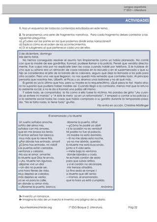 Lengua española
1º ESO – Literatura

ACTIVIDADES
1. Haz un esquema de todos los contenidos estudiados en este tema.
2. Te proponemos una serie de fragmentos narrativos. Para cada fragmento debes contestar a las
siguientes preguntas:
a) ¿Cuáles son las partes en las que podemos dividir estas narraciónes?
d) Explica cómo es el orden de los acontecimientos.
e) Di el subgénero al que pertenece cada uno de ellos.
5 de diciembre, domingo
Me siento fatal.
No hemos conseguido resolver el asunto tan limpiamente como yo había planeado. No conté
con que la madre de ese gordinflas, Konrad, pudiese llamar a la policía. Pensé que vendría directamente. Fue culpa mía por no explicarle bien las cosas cuando hablé por teléfono. Si le hubiese dicho que su sótano era un almacén de cosas robadas en la escuela y en el supermercado y que su
hijo se consideraba el jefe de la banda de la calavera, seguro que deja la llamada a los polis para
otra ocasión. Pero una vez que llegaron, no nos quedó más remedio que contarles todo. Al principio
pensaría que nosotros tres, Lilibeth, el Picas y yo, éramos unos ladrones y no sé qué más.
El gordo es ya lo último que hay, pero su madre es lo requeteúltimo. ¡Qué pieza la tía! Hasta ahora no suponía que pudiera haber madres así. Cuando llegó a la comisaría, menos mal que la retuvo
la asistente social, si no le da a Konrad una paliza allí mismo.
Y sobre todo, se comportaba la tía como si ella fuese la víctima. No paraba de grita “¡Ay cuando se entere mi marido” y “A éste le meto yo en un reformatorio”. Y empezó a contar a los policías y
a la asistente social todas las cosas que había comprado a su gordito durante la temporada pasada. “No le falta nada, lo tiene todo” gruñía.
Filo entra en acción. Christine Nöstlinger

El enamorado y la Muerte
Un sueño soñaba anoche,
soñito del alma mía,
soñaba con mis amores,
que en mis brazos los tenía.
Vi entrar señora tan blanca,
muy más que la nieve fría.
-¿Por dónde has entrado, amor?
¿Cómo has entrado, mi vida?
Las puertas están cerradas,
ventanas y celosías.
-No soy el amor, amante:
la Muerte que Dios te envía.
—¡Ay, Muerte tan rigurosa,
déjame vivir un día!
—Un día no puede ser,
una hora tienes de vida.
Muy deprisa se calzaba,
más deprisa se vestía;
ya se va para la calle,
en donde su amor vivía.
—¡Ábreme la puerta, blanca,

ábreme la puerta, niña!
—¿Cómo te podré yo abrir
r si la ocasión no es venida?
Mi padre no fue al palacio,
mi madre no está dormida.
—Si no me abres esta noche,
ya no me abrirás, querida;
la Muerte me está buscando,
junto a ti vida sería.
—Vete bajo la ventana
donde labraba y cosía,
te echaré cordón de seda
para que subas arriba,
y si el cordón no alcanzare,
mis trenzas añadiría.
La fina seda se rompe; l
a Muerte que allí venía:
—Vamos, el enamorado,
que la hora ya está cumplida.
Anónimo

3– Inventa un romance.
4– Imagina la vida de un insecto e inventa una página de su diario.
ApuntesMareaVerde.org

1º ESO Bloque 2. Literatura.

Pág 22

 