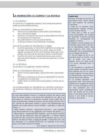 Lengua española
1º ESO – Literatura

LA NARRACIÓN: EL CUENTO Y LA NOVELA
1– EL CUENTO
El cuento es un subgénero narrativo. Son narraciones breves
sobre acontecimientos ficticios.
Entre sus características destacamos:
•
Tienen pocos personajes y estos están caracterizados
con unos pocos rasgos.
•
El tiempo y el espacio en el que se desarrollan los hechos
no se precisa con exactitud.
•
No suelen tener muchos acontecimientos.
•
A veces encierran una enseñanza o moraleja.
Los cuentos pueden ser, atendiendo a su origen
•
Cuentos populares: se transmiten oralmente a lo largo de
los siglos. No se sabe quién es su autor. Algunas veces,
alguien recoge por escrito esta tradición para que no se
pierda. Es el caso de los hermanos Grimm o de Perrault.
•
Cuentos de autor: son narraciones breves que se recogen por escrito desde su invención por parte de un autor
conocido.

2– LA NOVELA
La novela es un subgénero narrativo extenso.
Entre sus características destacamos:
•
Tienen muchos personajes y estos están bien caracterizados.
•
El tiempo y el espacio en el que se desarrollan los hechos
sí se precisa con exactitud
•
Suelen tener acontecimientos principales y tramas secundarias.
Las novelas pueden ser, atendiendo a su temática, policiacas,
de aventuras, históricas, fantásticas, de ciencia ficción, realistas...
En esto descubrieron treinta o cuarenta molinos de viento que
hay en aquel campo, y así como Don Quijote los vio, dijo a su
escudero: la ventura va guiando nuestras cosas mejor de lo
que acertáramos a desear; porque ves allí, amigo Sancho Panza, donde se descubren treinta o poco más desaforados gigantes con quien pienso hacer batalla, y quitarles a todos las
vidas [...].
—Mire vuestra merced —respondió Sancho—, que aquellos
que allí se parecen no son gigantes, sino molinos de viento [...].
—Bien parece —respondió Don Quijote— que no estás cursado
en esto de las aventuras; ellos son gigantes, y si tienes miedo
quítate de ahí, y ponte en oración en el espacio que yo voy a
entrar con ellos en fiera y desigual batalla. Y diciendo esto, dio
de espuelas a su caballo Rocinante, sin atender a las voces
que su escudero Sancho le daba.
Don Quijote. Miguel de Cervantes
ApuntesMareaVerde.org

1º ESO Bloque 2. Literatura.

SABER MÁS
Horacio Quiroga ha escrito un
decálogo para todos aquellos que quieran ser buenos
cuentistas:
I- Cree en un maestro -Poe,
Maupassant, Kipling, Chejovcomo en Dios mismo.
II- Cree que su arte es una
cima inaccesible. No sueñes
en domarla. Cuando puedas
hacerlo, lo conseguirás sin
saberlo tú mismo.
III- Resiste cuanto puedas a la
imitación, pero imita si el influjo es demasiado fuerte. Más
que ninguna otra cosa, el
desarrollo de la personalidad
es una larga paciencia
IV- Ten fe ciega no en tu capacidad para el triunfo, sino
en el ardor con que lo
deseas. Ama a tu arte como
a tu novia, dándole todo tu
corazón.
V- No empieces a escribir sin
saber desde la primera palabra adónde vas. En un cuento bien logrado, las tres primeras líneas tienen casi la importancia de las tres últimas.
VI- Si quieres expresar con
exactitud esta circunstancia:
"Desde el río soplaba el viento
frío", no hay en lengua humana más palabras que las
apuntadas para expresarla.
Una vez dueño de tus palabras, no te preocupes de observar si son entre sí consonantes o asonantes.

Pág 23

 