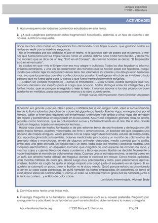 Lengua española
1º ESO – Literatura

ACTIVIDADES
1. Haz un esquema de todos los contenidos estudiados en este tema.
2. ¿A qué subgénero pertenecen estos fragmentos? Adscríbelos, además, a un tipo de cuento o de
novela. Justifica tu respuesta.
Hace muchos años había un Emperador tan aficionado a los trajes nuevos, que gastaba todas sus
rentas en vestir con la máxima elegancia.
No se interesaba por sus soldados ni por el teatro, ni le gustaba salir de paseo por el campo, a menos que fuera para lucir sus trajes nuevos. Tenía un vestido distinto para cada hora del día, y de la misma manera que se dice de un rey: “Está en el Consejo”, de nuestro hombre se decía: “El Emperador
está en el vestuario”.
La ciudad en que vivía el Emperador era muy alegre y bulliciosa. Todos los días llegaban a ella muchísimos extranjeros, y una vez se presentaron dos truhanes que se hacían pasar por tejedores, asegurando que sabían tejer las más maravillosas telas. No solamente los colores y los dibujos eran hermosísimos, sino que las prendas con ellas confeccionadas poseían la milagrosa virtud de ser invisibles a toda
persona que no fuera apta para su cargo o que fuera irremediablemente estúpida.
—¡Deben ser vestidos magníficos! —pensó el Emperador—. Si los tuviese, podría averiguar qué funcionarios del reino son ineptos para el cargo que ocupan. Podría distinguir entre los inteligentes y los
tontos. Nada, que se pongan enseguida a tejer la tela-. Y mandó abonar a los dos pícaros un buen
adelanto en metálico, para que pusieran manos a la obra cuanto antes.
El traje nuevo del Emperador. Hans Christian Andersen

El desván era grande y oscuro. Olía a polvo y naftalina. No se oía ningún ruido, salvo el suave tamborileo de la lluvia sobre las planchas de cobre del gigantesco tejado. Fuertes vigas, ennegrecidas por el
tiempo, salían a intervalos regulares del entarimado, uniéndose más arriba a otras vigas del armazón
del tejado y perdiéndose en algún lado en la oscuridad. Aquí y allá colgaban grandes telas de araña,
grandes como hamacas, que se columpiaban suave y fantasmalmente en el aire. De lo alto, donde
había un tragaluz, bajaba un resplandor lechoso…
Había toda clase de trastos, tumbados o de pie; estantes llenos de archivadores y de legajos no utilizados hacia tiempo, pupitres manchados de tinta y amontonados, un bastidor del que colgaba una
docena de mapas antiguos, varias pizarras con la capa negra desconchada, estufas de hierro oxidadas, aparatos gimnásticos inservibles, balones medicinales pinchados y un montón de colchonetas de
gimnasia viejas y manchadas, amén de algunos animales disecados, medio comidos por la polilla,
entre ellos una gran lechuza, un águila real y un zorro, toda clase de retortas y probetas rajadas, una
máquina electrostática, un esqueleto humano que colgaba de una especie de armario de ropa, y
muchas cajas y cajones llenos de viejos cuadernos y libros escolares. Bastián se decidió finalmente a
hacer habitable el montón de colchonetas viejas. Cuando uno se echaba encima, se sentía como en
un sofá. Las arrastró hasta debajo del tragaluz, donde la claridad era mayor. Cerca había, apiladas,
unas mantas militares de color gris, desde luego muy polvorientas y rotas, pero plenamente aprovechables. Bastián las cogió. Se quitó el abrigo mojado y lo colgó junto al esqueleto en el ropero. El esqueleto se columpió un poco, pero a Bastián no le daba miedo. Quizá porque estaba acostumbrado
a ver en su casa cosas parecidas. Se quitó también las botas empapadas. En calcetines, se sentó al
estilo árabe sobre las colchonetas, y, como un indio, se echó las mantas grises por los hombros. junto a
él tenía su cartera... y el libro de color cobre.
La historia interminable. Michael Ende

3. Continúa estos textos unas líneas más.
4. Investiga. Pregunta a tus familiares, amigos o profesores cuál es su novela preferida. Pregúnta por
su argumento y adscríbela a un tipo de los que has estudiado o dale nombre a la nueva categoría.
ApuntesMareaVerde.org

1º ESO Bloque 2. Literatura.

Pág 24

 