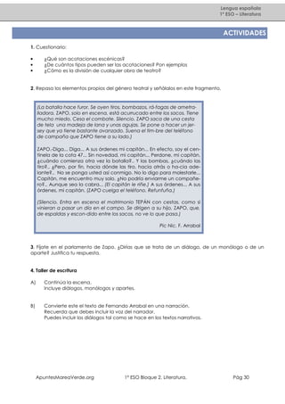 Lengua española
1º ESO – Literatura

ACTIVIDADES
1. Cuestionario:
•
•
•

¿Qué son acotaciones escénicas?
¿De cuántos tipos pueden ser las acotaciones? Pon ejemplos
¿Cómo es la división de cualquier obra de teatro?

2. Repasa los elementos propios del género teatral y señálalos en este fragmento.

(La batalla hace furor. Se oyen tiros, bombazos, rá-fagas de ametralladora. ZAPO, solo en escena, está acurrucado entre los sacos. Tiene
mucho miedo. Cesa el combate. Silencio. ZAPO saca de una cesta
de tela una madeja de lana y unas agujas. Se pone a hacer un jersey que ya tiene bastante avanzado. Suena el tim-bre del teléfono
de campaña que ZAPO tiene a su lado.)
ZAPO.-Diga... Diga... A sus órdenes mi capitán... En efecto, soy el centinela de la cota 47... Sin novedad, mi capitán... Perdone, mi capitán,
¿cuándo comienza otra vez la batalla?.. Y las bombas, ¿cuándo las
tiro?.. ¿Pero, por fin, hacia dónde las tiro, hacia atrás o ha-cia adelante?.. No se ponga usted así conmigo. No lo digo para molestarle...
Capitán, me encuentro muy solo. ¿No podría enviarme un compañero?.. Aunque sea la cabra... (El capitán le riñe.) A sus órdenes... A sus
órdenes, mi capitán. (ZAPO cuelga el teléfono. Refunfuña.)
(Silencio. Entra en escena el matrimonio TEPÁN con cestas, como si
vinieran a pasar un día en el campo. Se dirigen a su hijo, ZAPO, que,
de espaldas y escon-dido entre los sacos, no ve lo que pasa.)
Pic Nic. F. Arrabal

3. Fíjate en el parlamento de Zapo. ¿Dirías que se trata de un diálogo, de un monólogo o de un
aparte? Justifica tu respuesta.

4. Taller de escritura
A)

Continúa la escena.
Incluye diálogos, monólogos y apartes.

B)

Convierte este el texto de Fernando Arrabal en una narración.
Recuerda que debes incluir la voz del narrador.
Puedes incluir los diálogos tal como se hace en los textos narrativos.

ApuntesMareaVerde.org

1º ESO Bloque 2. Literatura.

Pág 30

 