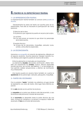 Lengua española
1º ESO – Literatura

EL TEATRO III: EL ESPECTÁCULO TEATRAL
1– LA REPRESENTACIÓN TEATRAL
La representación teatral también se conoce como puesta en
escena.
Generalmente las obras de teatro son escritas para ser representadas. Para ello es necesaria la participación de varias
personas:
El director de la obra.
Es la persona que organiza la puesta en escena de la obra.

Fura dels Baus

Los actores.
Son los que ponen en escena lo que dicen los personajes
de la obra escrita.
El equipo técnico.
Se ocupa de los decorados, maquillaje, vestuario, luces,
sonido y otros efectos especiales.

2– LA ESCENOGRAFÍA
Llamamos escenografía al conjunto de elementos utilizados en
el espacio escénico. Muchas personas trabajan durante mucho tiempo para lograr la puesta en escena de la obra.
Entre los elementos no textuales son importantes:
Los elementos visuales: decorados, iluminación, utilería. También son importantes los sonidos: música, efectos especiales
(sonido de lluvia, de coches, del teléfono...). La tecnología actual permite realizar proyecciones y efectos de iluminación
muy interesantes.
Una buena puesta en escena tiene también en cuenta la
apariencia de los personajes: vestuario, peluquería, maquillaje.

3– PARTES DEL ESCENARIO
Con la palabra “teatro” también nos referimos al lugar donde
se representa una obra de teatro. Este lugar tiene distintos espacios:
En la sala donde se encuentran las butacas
La orquestra es la parte que divide la sala del escenario, o sea
las butacas del proscenio o borde del escenario .
En el escenario se desarrolla todas la parte técnica de una
obra. Incluye los camerinos y la escena, el espacio visible del
escenario. El foro es el fondo del escenario.

ApuntesMareaVerde.org

1º ESO Bloque 2. Literatura.

Pág 31

 