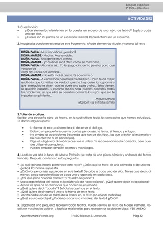 Lengua española
1º ESO – Literatura

ACTIVIDADES
1. Cuestionario:
•
¿Qué elementos intervienen en la puesta en escena de una obra de teatro? Explica cada
uno de ellos.
•
¿Cuáles son las partes de un escenario teatral? Represéntalas en un esquema.
2. Imagina la puesta en escena de este fragmento. Añade elementos visuales y sonoros al texto
DOÑA PAULA.- Muy simpáticos, ¿verdad?
DOÑA MATILDE.- Mucho. Muy amables.
DOÑA PAULA.- Una gente muy atenta.
DOÑA MATILDE.- ¿Y quiénes son? (Mira cómo se marchan)
DOÑA PAULA.- Ah, no lo sé... Yo les pago cincuenta pesetas para que
vengan de
visita dos veces por semana...
DOÑA MATILDE.- No está mal el precio. Es económico.
DOÑA PAULA.- A veinticinco pesetas la media hora... Pero te da mejor
resultado que las visitas de verdad, que no hay quien las aguante y
que enseguida te dicen que les duele una cosa u otra... Estos vienen,
se quedan callados, y durante media hora puedes contarles todos
tus problemas, sin que ellos se permitan contarte los suyos, que no te
importan un pimiento...
Miguel Mihura
Maribel y la extraña familia

3. Taller de escritura.
Escribe una pequeña obra de teatro, en la cual utilices todos los conceptos que hemos estudiado.
Te damos algunas pistas:
•
•
•
•
•

La forma de elocución empleada debe ser el diálogo.
Elabora un pequeño esquema con los personajes, la tema, el tiempo y el lugar.
No olvides las acotaciones (recuerda que son de dos tipos, las que afectan al escenario y
las que afectan a los personajes).
Elige el subgénero dramático que vas a utilizar. Te recomendamos la comedia, pero puedes utilizar el que quieras.
Puedes emplear también apartes y monólogos.

4. Leed en voz alta la farsa de Maese Pathelin (se trata de una pieza cómica y anónima del teatro
francés). Después, contesta a estas preguntas.
• ¿A qué género literario pertenece este texto? ¿Dirías que se trata de una comedia o de una tragedia? Razona la respuesta.
• ¿Cuántos personajes aparecen en este texto? Describe a cada uno de ellos. Tienes que decir, al
menos, cinco características de cada uno y razonarlo en cada caso.
• ¿Por qué pone “cuadro primero” y “cuadro segundo”?
• Una característica del teatro es la existencia de “acotaciones”. ¿Qué quiere decir esta palabra?
• Anota los tipos de acotaciones que aparecen en el texto.
• ¿Qué quiere decir “aparte”? Señala los que hay en el texto.
• ¿Qué quiere decir trama? Anota la trama de este texto.
• Anota cada una de las parte de la trama, en el texto (no olvides definirlas)
• ¿Qué es una moraleja? ¿Podemos sacar una moraleja del texto? ¿Cuál?
5. Organizad una pequeña representación teatral. Puede serviros el texto de Maese Pathelin. Podéis ser vosotros los actores o fabricar marionetas para representar la obra en clase. VER ANEXO.
ApuntesMareaVerde.org

1º ESO Bloque 2. Literatura.

Pág 32

 