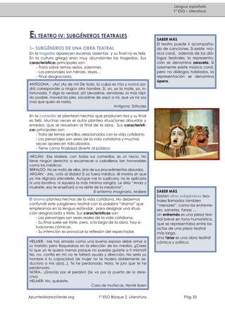 Lengua española
1º ESO – Literatura

EL TEATRO IV: SUBGÉNEROS TEATRALES
1– SUBGÉNEROS DE UNA OBRA TEATRAL
En la tragedia aparecen escenas violentas y su final no es feliz.
En la cultura griega eran muy abundantes las tragedias. Sus
características principales son:
- Trata sobre temas serios, solemnes.
- Los personajes son héroes, reyes…
- Final desgraciado.
ANTÍGONA. - ¡Ay! ¡Ay de mi! De todo, la culpa es mía y nunca podrá corresponder a ningún otro hombre. Si, yo, yo la mate, yo, infortunada. Y digo la verdad. ¡Ió! Llevadme, servidores, lo más rápido posible, moved los pies, sacadme de aquí: a mi, que ya no soy
mas que quien es nada.
Antígona. Sófocles

SABER MÁS
El teatro puede ir acompañado de canciones. Si existe música coral, además de los diálogos teatrales, la representación se denomina zarzuela. Si
solamente existe música coral,
pero no diálogos hablados, la
representación se denomina
ópera.

En la comedia se plantean hechos que producen risa y su final
es feliz. Muchas veces el autor plantea situaciones absurdas y
enredos, que se resuelven al final de la obra. Sus características principales son:
- Trata de temas sencillos, relacionados con la vida cotidiana.
- Los personajes son seres de la vida cotidiana y muchas
veces aparecen ridiculizados.
- Tiene como finalidad divertir al público.
ARGÁN: -Ese Moliere, con todas sus comedias, es un necio. No
tiene ningún derecho a escarnecer a caballeros tan honorables
como los médicos.
BERALDO- No se mofa de ellos, sino de sus procedimientos absurdos.
ARGÁN: - ¡No, voto al diablo! Si yo fuera médico, él moriría sin que
yo me dignara atenderle. Aunque me lo suplicara, no le aplicaría
ni una lavativa, ni siquiera la más mínima sangría. Le diría “Anda y
muérete, eso te enseñará a no reirte de la medicina”.
El enfermo imaginario. Moliere

El drama plantea hechos de la vida cotidiana. No debemos
confundir este subgénero teatral con la palabra “drama” que
empleamos en la lengua estándar, para designar una situación desgraciada y triste. Sus características son:
- Los personajes son seres reales de la vida cotidiana.
- Su final suele ser triste, pero, a lo largo de la obra, hay situaciones cómicas.
- Su intención es provocar la reflexión del espectador.
HELMER.- Me has amado como una buena esposa debe amar a
su marido; pero flaqueabas en la elección de los medios. ¿Crees
tú que yo te quiero menos porque no puedas guiarte a ti misma?
No, no, confía en mí: no te faltará ayuda y dirección. No sería yo
hombre si tu capacidad de mujer no te hiciera doblemente seductora a mis ojos[...]. Te he perdonado, Nora, te juro que te he
perdonado.
NORA.- ¡Gracias por el perdón! (Se va por la puerta de la derecha).
HELMER- No, quédate.
Casa de muñecas. Henrik Ibsen

ApuntesMareaVerde.org

1º ESO Bloque 2. Literatura.

SABER MÁS
Existen otros subgéneros teatrales llamados tambíen
“menores”, como los entremeses, sainetes, farsas …
Un entremés es una pieza teatral breve en tono humorístico,
que se representaba entre los
actos de una pieza teatral
más larga.
Una farsa es una obra teatral
cómica y satírica.

Pág 33

 
