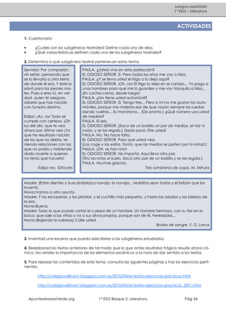 Lengua española
1º ESO – Literatura

ACTIVIDADES
1. Cuestionario:
•
•

¿Cuáles son los subgéneros teatrales? Define cada uno de ellos.
¿Qué características definen cada uno de los subgéneros teatrales?

2. Determina a qué subgénero teatral pertenecen estos textos
Servidor: Por compasión,
oh señor, pensando que
se lo llevaría a otra tierra
de donde él era. Y éste lo
salvó para los peores males. Pues si eres tú, en verdad, quien él asegura,
sábete que has nacido
con funesto destino.
Edipo: ¡Ay, ay! Todo se
cumple con certeza. ¡Oh
luz del día, que te vea
ahora por última vez! ¡Yo
que he resultado nacido
de los que no debía, teniendo relaciones con los
que no podía y habiendo
dado muerte a quienes
no tenía que hacerlo!
Edipo rey. Sófocles

PAULA. ¿Usted vive en esta población?
EL ODIOSO SEÑOR. Sí. Pero todos los años me voy a Niza.
PAULA. ¿Y se lleva usted el trigo o lo deja aquí?
EL ODIOSO SEÑOR. ¡Oh, no! El trigo lo dejo en el campo... Yo pago a
unos hombres para que me lo guarden y me voy tranquilo a Niza...
¡En coche-cama, desde luego!
PAULA. ¿No tiene usted automóvil?
EL ODIOSO SEÑOR. Sí. Tengo tres... Pero a mí no me gustan los automóviles, porque me molesta eso de que vayan siempre las ruedas
dando vueltas... Es monótono... (De pronto.) ¿Qué número usa usted
de medias?
PAULA. El seis.
EL ODIOSO SEÑOR. (Saca de un bolsillo un par de medias, sin liar ni
nada, y se las regala.) ¡Seda pura! ¡Tire usted!
PAULA. No. No hace falta.
EL ODIOSO SEÑOR. Para que usted vea.
(Las coge y las estira. Tanto, que las medias se parten por la mitad.)
PAULA. ¡Oh, se han roto!
EL ODIOSO SEÑOR. No importa. Aquí llevo otro par.
(Tira las rotas al suelo. Saca otro par de un bolsillo y se las regala.)
PAULA. Muchas gracias.
Tres sombreros de copa. M. Mihura

Madre: (Entre dientes y buscándola)La navaja, la navaja... Malditas sean todas y el bribón que las
inventó.
Novio:Vamos a otro asunto.
Madre: Y las escopetas, y las pistolas, y el cuchillo más pequeño, y hasta las azadas y los bieldos de
la era.
Novio:Bueno.
Madre: Todo lo que puede cortar el cuerpo de un hombre. Un hombre hermoso, con su flor en la
boca, que sale a las viñas o va a sus olivos propios, porque son de él, heredados...
Novio:(Bajando la cabeza) Calle usted
Bodas de sangre. F. G. Lorca

3. Inventad una escena que pueda adscribirse a los subgéneros estudiados.
4. Reelaborad los textos anteriores de tal modo que lo que antes resultaba trágico resulte ahora cómico. No olvides la importancia de los elementos escénicos a la hora de dar sentido a los textos.
5. Para repasar los contenidos de este tema, consulta las siguientes páginas y haz los ejercicios pertinentes:
http://colegiovallmont.blogspot.com.es/2010/04/el-teatro-ejercicios-practicos.html
http://colegiovallmont.blogspot.com.es/2010/04/el-teatro-ejercicios-practicos_3391.html

ApuntesMareaVerde.org

1º ESO Bloque 2. Literatura.

Pág 34

 