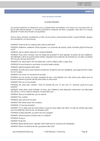 Lengua española
1º ESO – Literatura

ANEXO
Farsa de Maese Pathelin
CUADRO PRIMERO
(La escena presenta un despacho sucio y pobremente amueblado. Una mesa con una pata rota, algunas sillas desvencijadas, un armario polvoriento atestado de libros y papeles, todo ello en el mayor
desorden. Puerta de entrada a la izquierda)
(Tras la mesa, sentado, escribiendo un folio, se encuentra, al levantarse el telón, maese Pathelin, abogado hambriento y sin escrúpulos).
AGNELET: (Asomando la cabeza) ¿Da usted su permiso?
PATHELIN: Adelante, adelante. (Entra Agnelet, con atuendo de pastor). ¡Hola, hombre! ¿Qué te trae por
aquí?
AGNELET: ¿Se acuerda usted de mí, maese Pathelin?
PATHELIN: Pues claro, hombre. ¡No me había de acordar? Tú eres Agnelet, el pastor de don Guillermo.
¡Ea! Siéntate y dime en qué lío estás metido. (Agnelet hace ademán de sentarse en una silla). ¡Cuidado
ahí no! ¿No ves que está rota?
AGNELET: Pus tiene razón. No me había dao cuenta. (Deja la silla y coge otra).
PATHELIN: En esa tampoco, que tiene una pata desencolada.
AGENLET: ¿Qué le parece esta otra?
PATHELIN: ¡Ay! Me temo que tampoco podrá ser. El asiento está tan apolillado, que seguramente cederá con tu peso.
AGNELET: Pus como no me siente en el suelo.
PATHELIN: Se me ocurre una idea: quédate de pie y así hablarás con más soltura ¿No sabías que los
buenos oradores se ponen de pie para soltar sus discursos?
AGNELET: Pero yo no soy orador.
PATHELIN: No, pero eres “arador”. Total, el cambio de una “o” por una “a”. Veamos, ¿qué es lo que
quieres?
AGNELET: Verá usted, señor Pathelin, mi amo, don Guillermo, está dispuesto a llevarme a los tribunales
de justicia, y como usted es abogao, he pensado que …
PATHELIN: Que yo te defienda, ¿no es cierto?
AGNELET: Eso, sí señor.
PATHELIN: ¿De qué se te acusa?
AGNELET: De haber robao tres corderos.
PATHELIN: Y tú los has robado?
AGNELET: Yo no digo que los haya robao ni que los haya dejao de robar. Yo sólo he venido aquí para
que me defienda, que pa eso es abogao ¿no?
PATHELIN: Si sales absuelto, ¿cuánto me vas a pagar?
AGNELET: ¿Qué le paece el precio de un cordero?
PATHELIN: Es poco.
AGNELET: El de dos.
PATHELIN: Sigue siendo poco, Agnelet. Será mejor que te busques otro abogado.
AGNELET: Bueno, le daré el de tres. ¿Le paece bien así?
ApuntesMareaVerde.org

1º ESO Bloque 2. Literatura.

Pág 35

 