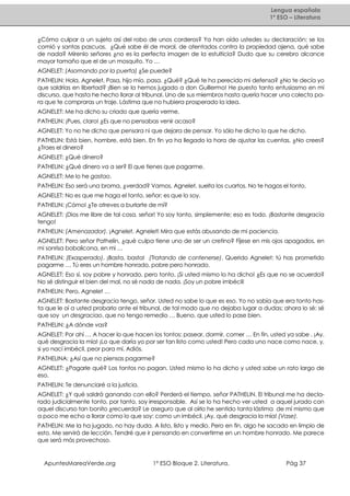 Lengua española
1º ESO – Literatura

¿Cómo culpar a un sujeto así del robo de unos corderos? Ya han oído ustedes su declaración: se los
comió y santas pascuas. ¿Qué sabe él de moral, de atentados contra la propiedad ajena, qué sabe
de nada? Mírenlo señores ¿no es la perfecta imagen de la estulticia? Dudo que su cerebro alcance
mayor tamaño que el de un mosquito. Yo …
AGNELET: (Asomando por la puerta) ¿Se puede?
PATHELIN: Hola, Agnelet. Pasa, hijo mío, pasa. ¿Qué? ¿Qué te ha perecido mi defensa? ¿No te decía yo
que saldrías en libertad? ¡Bien se la hemos jugado a don Guillermo! He puesto tanto entusiasmo en mi
discurso, que hasta he hecho llorar al tribunal. Uno de sus miembros hasta quería hacer una colecta para que te compraras un traje. Lástima que no hubiera prosperado la idea.
AGNELET: Me ha dicho su criado que quería verme.
PATHELIN: ¡Pues, claro! ¿Es que no pensabas venir acaso?
AGNELET: Yo no he dicho que pensara ni que dejara de pensar. Yo sólo he dicho lo que he dicho.
PATHELIN: Está bien, hombre, está bien. En fin ya ha llegado la hora de ajustar las cuentas. ¿No crees?
¿Traes el dinero?
AGNELET: ¿Qué dinero?
PATHELIN: ¿Qué dinero va a ser? El que tienes que pagarme.
AGNELET: Me lo he gastao.
PATHELIN: Eso será una broma, ¿verdad? Vamos, Agnelet, suelta los cuartos. No te hagas el tonto.
AGNELET: No es que me haga el tonto, señor; es que lo soy.
PATHELIN: ¡Cómo! ¿Te atreves a burlarte de mí?
AGNELET: ¡Dios me libre de tal cosa, señor! Yo soy tonto, simplemente; eso es todo. ¡Bastante desgracia
tengo!
PATHELIN: (Amenazador). ¡Agnelet, Agnelet! Mira que estás abusando de mi paciencia.
AGNELET: Pero señor Pathelin, ¿qué culpa tiene uno de ser un cretino? Fíjese en mis ojos apagados, en
mi sonrisa bobalicona, en mi …
PATHELIN: (Exasperado). ¡Basta, basta! (Tratando de contenerse). Querido Agnelet: tú has prometido
pagarme … Tú eres un hombre honrado, pobre pero honrado.
AGNELET: Eso sí, soy pobre y honrado, pero tonto. ¡Si usted mismo lo ha dicho! ¿Es que no se acuerda?
No sé distinguir el bien del mal, no sé nada de nada. ¡Soy un pobre imbécil!
PATHELIN: Pero, Agnelet …
AGNELET: Bastante desgracia tengo, señor. Usted no sabe lo que es eso. Yo no sabía que era tonto hasta que le oí a usted probarlo ante el tribunal, de tal modo que no dejaba lugar a dudas; ahora lo sé: sé
que soy un desgraciao, que no tengo remedio … Bueno, que usted lo pase bien.
PATHELIN: ¿A dónde vas?
AGNELET: Por ahí … A hacer lo que hacen los tontos: pasear, dormir, comer … En fin, usted ya sabe . ¡Ay,
qué desgracia la mía! ¡Lo que daría yo por ser tan listo como usted! Pero cada uno nace como nace, y,
si yo nací imbécil, peor para mí. Adiós.
PATHELINA: ¿Así que no piensas pagarme?
AGNELET: ¿Pagarle qué? Los tontos no pagan. Usted mismo lo ha dicho y usted sabe un rato largo de
eso.
PATHELIN: Te denunciaré a la justicia.
AGNELET: ¿Y qué saldrá ganando con ello? Perderá el tiempo, señor PATHELIN. El tribunal me ha declarado judicialmente tonto, por tanto, soy irresponsable. Así se lo ha hecho ver usted a aquel jurado con
aquel discurso tan bonito ¿recuerda? Le aseguro que al oírlo he sentido tanta lástima de mí mismo que
a poco me echo a llorar como lo que soy: como un imbécil. ¡Ay, qué desgracia la mía! (Vase).
PATHELIN: Me la ha jugado, no hay duda. A listo, listo y medio. Pero en fin, algo he sacado en limpio de
esto. Me servirá de lección. Tendré que ir pensando en convertirme en un hombre honrado. Me parece
que será más provechoso.

ApuntesMareaVerde.org

1º ESO Bloque 2. Literatura.

Pág 37

 