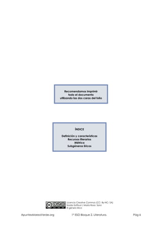 Recomendamos imprimir
todo el documento
utilizando las dos caras del folio

ÍNDICE
Definición y características
Recursos literarios
Métrica
Subgéneros líricos

Licencia Creative Commos (CC- By-NC- SA)
Nadia Saffouri / María Rosa Sanz
El género lírico

ApuntesMareaVerde.org

1º ESO Bloque 2. Literatura.

Pág 6

 
