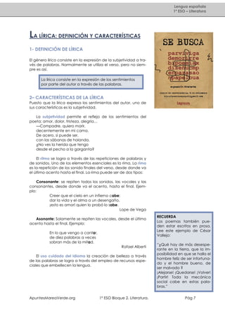 Lengua española
1º ESO – Literatura

LA LÍRICA: DEFINICIÓN Y CARACTERÍSTICAS
1- DEFINICIÓN DE LÍRICA
El género lírico consiste en la expresión de la subjetividad a través de palabras. Normalmente se utiliza el verso, pero no siempre es así.
La lírica consiste en la expresión de los sentimientos
por parte del autor a través de las palabras.

2– CARACTERÍSTICAS DE LA LÍRICA
Puesto que la lírica expresa los sentimientos del autor, uno de
sus características es la subjetividad.
La subjetividad permite el reflejo de los sentimientos del
poeta: amor, dolor, tristeza, alegría…
—Compadre, quiero morir,
decentemente en mi cama.
De acero, si puede ser,
con las sábanas de holanda.
¿No ves la herida que tengo
desde el pecho a la garganta?
El ritmo se logra a través de las repeticiones de palabras y
de sonidos. Uno de los elementos esenciales es la rima. La rima
es la repetición de los sonido finales del verso, desde donde va
el último acento hasta el final. La rima puede ser de dos tipos:
Consonante: se repiten todos los sonidos, las vocales y las
consonantes, desde donde va el acento, hasta el final. Ejemplo:
Creer que el cielo en un infierno cabe;
dar la vida y el alma a un desengaño,
¡esto es amor! quien lo probó lo sabe.
Lope de Vega
Asonante: Solamente se repiten las vocales, desde el último
acento hasta el final. Ejemplo:
En lo que vengo a cantar,
de diez palabras a veces
sobran más de la mitad.
Rafael Alberti
El uso cuidado del idioma la creación de belleza a través
de las palabras se logra a través del empleo de recursos especiales que embellecen la lengua.

ApuntesMareaVerde.org

1º ESO Bloque 2. Literatura.

RECUERDA
Los poemas también pueden estar escritos en prosa.
Lee este ejemplo de César
Vallejo:
“¿Qué hay de más desesperante en la tierra, que la imposibilidad en que se halla el
hombre feliz de ser infortunado y el hombre bueno, de
ser malvado ?
¡Alejarse! ¡Quedarse! ¡Volver!
¡Partir! Toda la mecánica
social cabe en estas palabras.”
Pág 7

 