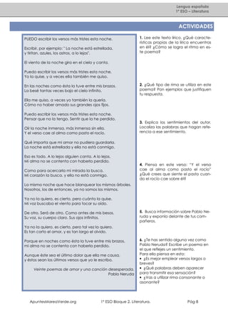 Lengua española
1º ESO – Literatura

ACTIVIDADES
PUEDO escribir los versos más tristes esta noche.
Escribir, por ejemplo: " La noche está estrellada,
y tiritan, azules, los astros, a lo lejos".

1. Lee este texto lírico. ¿Qué características propias de la lírica encuentras
en él? ¿Cómo se logra el ritmo en este poema?

El viento de la noche gira en el cielo y canta.
Puedo escribir los versos más tristes esta noche.
Yo la quise, y a veces ella también me quiso.
En las noches como ésta la tuve entre mis brazos.
La besé tantas veces bajo el cielo infinito.

2. ¿Qué tipo de rima se utiliza en este
poema? Pon ejemplos que justifiquen
tu respuesta.

Ella me quiso, a veces yo también la quería.
Cómo no haber amado sus grandes ojos fijos.
Puedo escribir los versos más tristes esta noche.
Pensar que no la tengo. Sentir que la he perdido.
Oír la noche inmensa, más inmensa sin ella.
Y el verso cae al alma como pasto el rocío.

3. Explica los sentimientos del autor.
Localiza las palabras que hagan referencia a ese sentimiento.

Qué importa que mi amor no pudiera guardarla.
La noche está estrellada y ella no está conmigo.
Eso es todo. A lo lejos alguien canta. A lo lejos.
Mi alma no se contenta con haberla perdido.
Como para acercarla mi mirada la busca.
Mi corazón la busca, y ella no está conmigo.

4. Piensa en este verso: “Y el verso
cae al alma como pasto el rocío”
¿Qué crees que siente el pasto cuando el rocío cae sobre él?

La misma noche que hace blanquear los mismos árboles.
Nosotros, los de entonces, ya no somos los mismos.
Ya no la quiero, es cierto, pero cuánto la quise.
Mi voz buscaba el viento para tocar su oído.
De otro. Será de otro. Como antes de mis besos.
Su voz, su cuerpo claro. Sus ojos infinitos.

5. Busca información sobre Pablo Neruda y exponla delante de tus compañeros.

Ya no la quiero, es cierto, pero tal vez la quiero.
Es tan corto el amor, y es tan largo el olvido.
Porque en noches como ésta la tuve entre mis brazos,
mi alma no se contenta con haberla perdido.
Aunque éste sea el último dolor que ella me causa,
y éstos sean los últimos versos que yo le escribo.
Veinte poemas de amor y una canción desesperada.
Pablo Neruda

ApuntesMareaVerde.org

6. ¿Te has sentido alguna vez como
Pablo Neruda? Escribe un poema en
el que reflejes un sentimiento.
Para ello piensa en esto:
• ¿Es mejor emplear versos largos o
breves?
• ¿Qué palabras deben aparecer
para transmitir esa sensación?
• ¿Vas a utilizar rima consonante o
asonante?

1º ESO Bloque 2. Literatura.

Pág 8

 