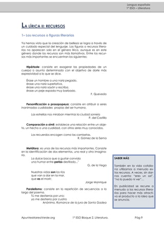 Lengua española
1º ESO – Literatura

LA LÍRICA II: RECURSOS
1– Los recursos o figuras literarias
Ya hemos visto que la creación de belleza se logra a través de
un cuidado especial del lenguaje. Las figuras o recursos literarios no aparecen solo en el género lírico, aunque es en este
género donde los recursos son más llamativos. Entre los recursos más importantes se encuentran los siguientes:

Hipérbole: consiste en exagerar las propiedades de un
cuerpo o asunto determinado con el objetivo de darle más
expresividad a lo que se dice.
Érase un hombre a una nariz pegado,
érase una nariz superlativa,
érase una nariz sayón y escriba,
érase un peje espada muy barbado.
F. Quevedo

Personificación o prosopopeya: consiste en atribuir a seres
inanimados cualidades propias del ser humano.
Las estrellas nos miraban mientras la ciudad sonreía
P. del Castillo
Comparación o símil: establece una relación entre un objeto, un hecho o una cualidad, con otros seres muy conocidos.
Los recuerdos encogen como las camisetas.
R. Gómez de la Serna

Metáfora: es unos de los recursos más importantes. Consiste
en la identificación de dos elementos, uno real y otro imaginario.
La dulce boca que a gustar convida
una humor entre perlas destilado..."
G. de la Vega
Nuestras vidas son los ríos
que van a dar en la mar,
que es el morir;

SABER MÁS
También en la vida cotidiana utilizamos a menudo estos recursos. A veces, sin darnos cuenta: “eres un sol”,
“no lo puedo ni ver”…

Jorge Manrique
Paralelismo: consiste en la repetición de secuencias a lo
largo del poema.
Tú me destierras por uno;
yo me destierro por cuatro
Anónimo. Romance de la jura de Santa Gadea

ApuntesMareaVerde.org

1º ESO Bloque 2. Literatura.

En publicidad se recurre a
menudo a los recursos literarios para hacer más atractivo el producto o la idea que
se anuncia.

Pág 9

 