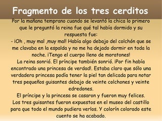 Fragmento de los tres cerditos
Por la mañana temprano cuando se levantó la chica lo primero
que le preguntó la reina fue qué tal había dormido y su
respuesta fue:
- ¡Oh , muy mal ,muy mal! Había algo debajo del colchón que se
me clavaba en la espalda y no me ha dejado dormir en toda la
noche. ¡Tengo el cuerpo lleno de moratones!
La reina sonrió. El príncipe también sonrió. ¡Por fin había
encontrado una princesa de verdad!. Estaba claro que sólo una
verdadera princesa podía tener la piel tan delicada para notar
tres pequeños guisantes debajo de veinte colchones y veinte
edredones.
El príncipe y la princesa se casaron y fueron muy felices.
Los tres guisantes fueron expuestos en el museo del castillo
para que todo el mundo pudiera verlos. Y colorín colorado este
cuento se ha acabado.

 