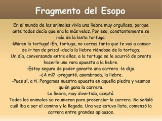 Fragmento del Esopo
En el mundo de los animales vivía una liebre muy orgullosa, porque
ante todos decía que era la más veloz. Por eso, constantemente se
reía de la lenta tortuga.
-¡Miren la tortuga! ¡Eh, tortuga, no corras tanto que te vas a cansar
de ir tan de prisa! -decía la liebre riéndose de la tortuga.
Un día, conversando entre ellas, a la tortuga se le ocurrió de pronto
hacerle una rara apuesta a la liebre.
-Estoy segura de poder ganarte una carrera -le dijo.
-¿A mí? -preguntó, asombrada, la liebre.
-Pues sí, a ti. Pongamos nuestra apuesta en aquella piedra y veamos
quién gana la carrera.
La liebre, muy divertida, aceptó.
Todos los animales se reunieron para presenciar la carrera. Se señaló
cuál iba a ser el camino y la llegada. Una vez estuvo listo, comenzó la
carrera entre grandes aplausos.

 