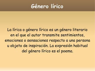 Género lírico

La lírica o género lírico es un género literario
en el que el autor transmite sentimientos,
emociones o sensaciones respecto a una persona
u objeto de inspiración. La expresión habitual
del género lírico es el poema.

 