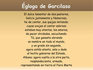 Égloga de Garcilaso
El dulce lamentar de dos pastores,
Salicio juntamente y Nemoroso,
he de contar, sus quejas imitando;
cuyas ovejas al cantar sabroso
estaban muy atentas, los amores,
de pacer olvidadas, escuchando.
Tú, que ganaste obrando
un nombre en todo el mundo,
y un grado sin segundo,
agora estés atento, solo y dado
al ínclito gobierno del Estado,
Albano; agora vuelto a la otra parte,
resplandeciente, armado,
representando en tierra el fiero Marte

 
