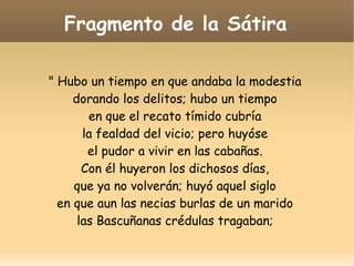 Fragmento de la Sátira
" Hubo un tiempo en que andaba la modestia
dorando los delitos; hubo un tiempo
en que el recato tímido cubría
la fealdad del vicio; pero huyóse
el pudor a vivir en las cabañas.
Con él huyeron los dichosos días,
que ya no volverán; huyó aquel siglo
en que aun las necias burlas de un marido
las Bascuñanas crédulas tragaban;

 
