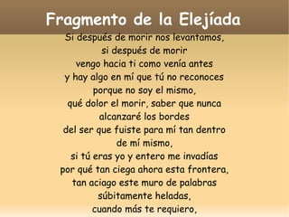 Fragmento de la Elejíada
Si después de morir nos levantamos,
si después de morir
vengo hacia ti como venía antes
y hay algo en mí que tú no reconoces
porque no soy el mismo,
qué dolor el morir, saber que nunca
alcanzaré los bordes
del ser que fuiste para mí tan dentro
de mí mismo,
si tú eras yo y entero me invadías
por qué tan ciega ahora esta frontera,
tan aciago este muro de palabras
súbitamente heladas,
cuando más te requiero,

 