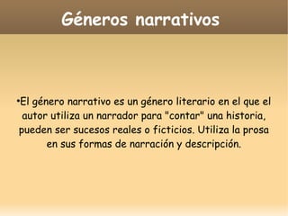 Géneros narrativos

El género narrativo es un género literario en el que el
autor utiliza un narrador para "contar" una historia,
pueden ser sucesos reales o ficticios. Utiliza la prosa
en sus formas de narración y descripción.

●

 
