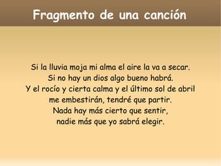 Fragmento de una canción

Si la lluvia moja mi alma el aire la va a secar.
Si no hay un dios algo bueno habrá.
Y el rocío y cierta calma y el último sol de abril
me embestirán, tendré que partir.
Nada hay más cierto que sentir,
nadie más que yo sabrá elegir.

 