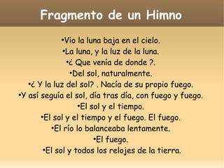 Fragmento de un Himno
Vio la luna baja en el cielo.
●
La luna, y la luz de la luna.
●
¿ Que venía de donde ?.
●
Del sol, naturalmente.
●
¿ Y la luz del sol? . Nacía de su propio fuego.
●
Y así seguía el sol, día tras día, con fuego y fuego.
●
El sol y el tiempo.
●
El sol y el tiempo y el fuego. El fuego.
●
El río lo balanceaba lentamente.
●
El fuego.
●
El sol y todos los relojes de la tierra.
●

 