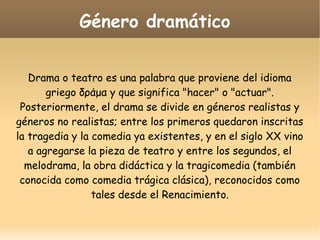 Género dramático
Drama o teatro es una palabra que proviene del idioma
griego δράμα y que significa "hacer" o "actuar".
Posteriormente, el drama se divide en géneros realistas y
géneros no realistas; entre los primeros quedaron inscritas
la tragedia y la comedia ya existentes, y en el siglo XX vino
a agregarse la pieza de teatro y entre los segundos, el
melodrama, la obra didáctica y la tragicomedia (también
conocida como comedia trágica clásica), reconocidos como
tales desde el Renacimiento.

 