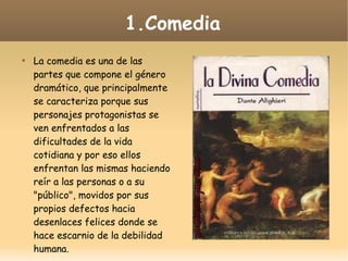 1.Comedia


La comedia es una de las
partes que compone el género
dramático, que principalmente
se caracteriza porque sus
personajes protagonistas se
ven enfrentados a las
dificultades de la vida
cotidiana y por eso ellos
enfrentan las mismas haciendo
reír a las personas o a su
"público", movidos por sus
propios defectos hacia
desenlaces felices donde se
hace escarnio de la debilidad
humana.

 